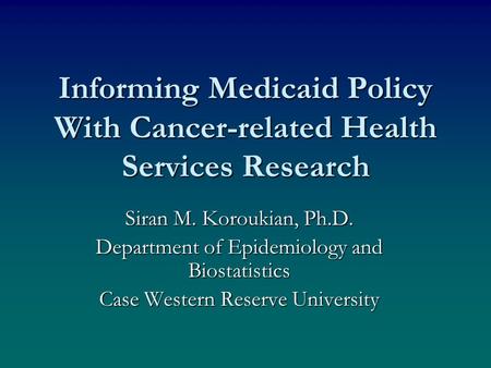Informing Medicaid Policy With Cancer-related Health Services Research Siran M. Koroukian, Ph.D. Department of Epidemiology and Biostatistics Case Western.