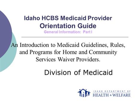 Idaho HCBS Medicaid Provider Orientation Guide General Information: Part I Division of Medicaid An Introduction to Medicaid Guidelines, Rules, and Programs.