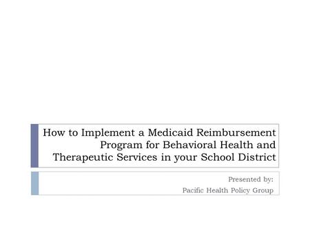 How to Implement a Medicaid Reimbursement Program for Behavioral Health and Therapeutic Services in your School District Presented by: Pacific Health Policy.