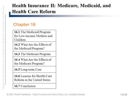 Chapter 16 Health Insurance II: Medicare, Medicaid, and Health Care Reform © 2007 Worth Publishers Public Finance and Public Policy, 2/e, Jonathan Gruber.