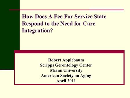 How Does A Fee For Service State Respond to the Need for Care Integration? Robert Applebaum Scripps Gerontology Center Miami University American Society.
