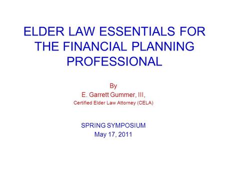 ELDER LAW ESSENTIALS FOR THE FINANCIAL PLANNING PROFESSIONAL By E. Garrett Gummer, III, Certified Elder Law Attorney (CELA) SPRING SYMPOSIUM May 17, 2011.