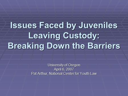 Issues Faced by Juveniles Leaving Custody: Breaking Down the Barriers University of Oregon April 6, 2007 Pat Arthur, National Center for Youth Law.