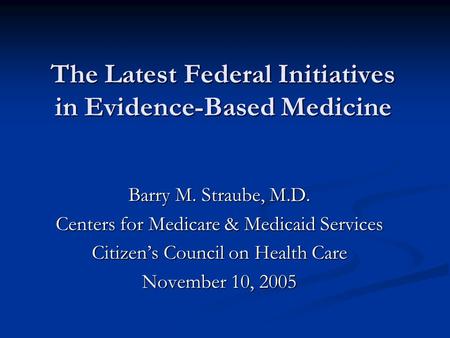 The Latest Federal Initiatives in Evidence-Based Medicine Barry M. Straube, M.D. Centers for Medicare & Medicaid Services Citizen’s Council on Health Care.