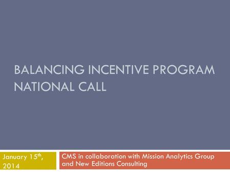 BALANCING INCENTIVE PROGRAM NATIONAL CALL CMS in collaboration with Mission Analytics Group and New Editions Consulting January 15 th, 2014.