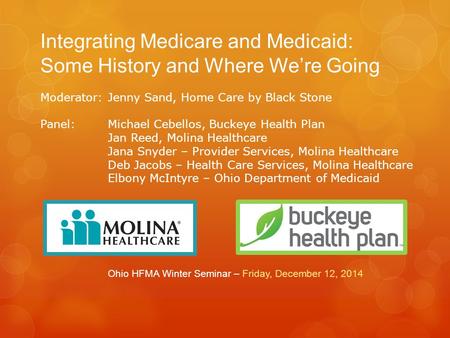 Integrating Medicare and Medicaid: Some History and Where We’re Going Ohio HFMA Winter Seminar – Friday, December 12, 2014 Moderator: Jenny Sand, Home.