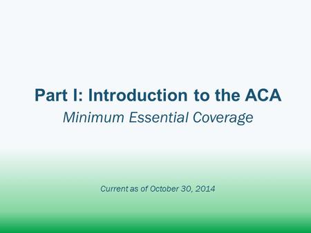 Part I: Introduction to the ACA Minimum Essential Coverage Current as of October 30, 2014.