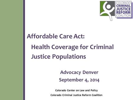 Affordable Care Act: Health Coverage for Criminal Justice Populations Advocacy Denver September 4, 2014 Colorado Center on Law and Policy Colorado Criminal.