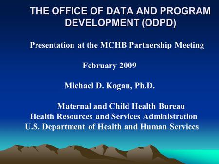 THE OFFICE OF DATA AND PROGRAM DEVELOPMENT (ODPD) Presentation at the MCHB Partnership Meeting February 2009 Michael D. Kogan, Ph.D. Maternal and Child.