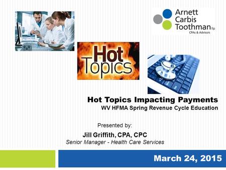 March 24, 2015 Hot Topics Impacting Payments WV HFMA Spring Revenue Cycle Education Jill Griffith, CPA, CPC Senior Manager - Health Care Services Presented.