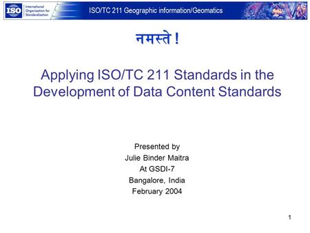 ISO/TC 211 Geographic information/Geomatics 1 Presented by Julie Binder Maitra At GSDI-7 Bangalore, India February 2004 नमस्ते ! Applying ISO/TC 211 Standards.