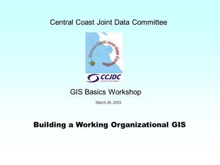 Building a Working Organizational GIS Central Coast Joint Data Committee GIS Basics Workshop March 26, 2003.
