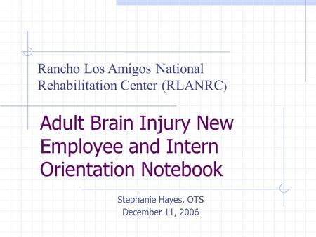 Adult Brain Injury New Employee and Intern Orientation Notebook Stephanie Hayes, OTS December 11, 2006 Rancho Los Amigos National Rehabilitation Center.