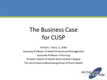 The Business Case for CUSP William J. Ward, Jr., MBA Associate Professor of Health Finance and Management Associate Professor of Nursing Director, Master.