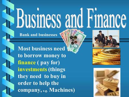 Most business need to borrow money to finance ( pay for) investments (things they need to buy in order to help the company, e.g. Machines) Bank and businesses.