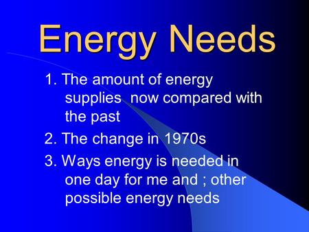 Energy Needs 1. The amount of energy supplies now compared with the past 2. The change in 1970s 3. Ways energy is needed in one day for me and ; other.