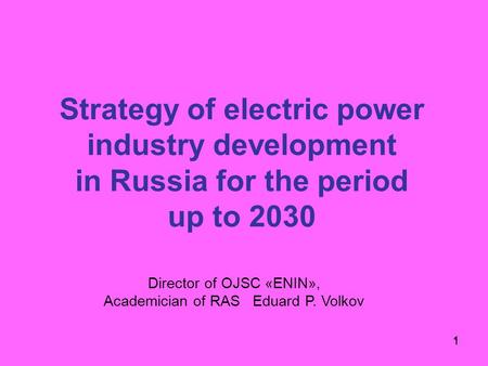 1 Strategy of electric power industry development in Russia for the period up to 2030 1 Director of OJSC «ENIN», Academician of RAS Eduard P. Volkov.