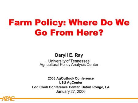 APCA Farm Policy: Where Do We Go From Here? Daryll E. Ray University of Tennessee Agricultural Policy Analysis Center 2006 AgOutlook Conference LSU AgCenter.
