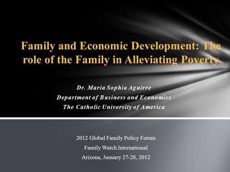 Dr. Maria Sophia Aguirre Department of Business and Economics The Catholic University of America 2012 Global Family Policy Forum Family Watch International.