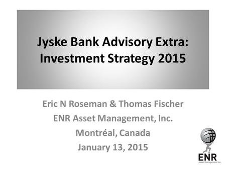Jyske Bank Advisory Extra: Investment Strategy 2015 Eric N Roseman & Thomas Fischer ENR Asset Management, Inc. Montréal, Canada January 13, 2015.