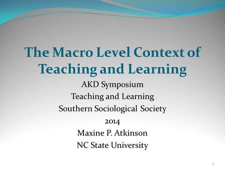 The Macro Level Context of Teaching and Learning AKD Symposium Teaching and Learning Southern Sociological Society 2014 Maxine P. Atkinson NC State University.