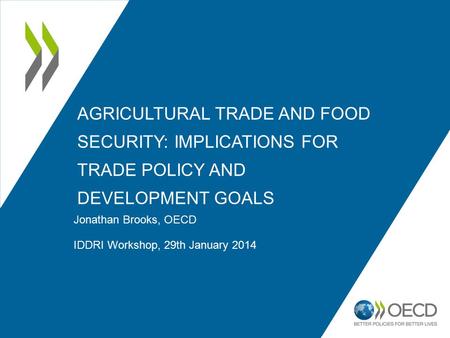 AGRICULTURAL TRADE AND FOOD SECURITY: IMPLICATIONS FOR TRADE POLICY AND DEVELOPMENT GOALS Jonathan Brooks, OECD IDDRI Workshop, 29th January 2014.