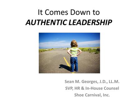 It Comes Down to AUTHENTIC LEADERSHIP Sean M. Georges, J.D., LL.M. SVP, HR & In-House Counsel Shoe Carnival, Inc.