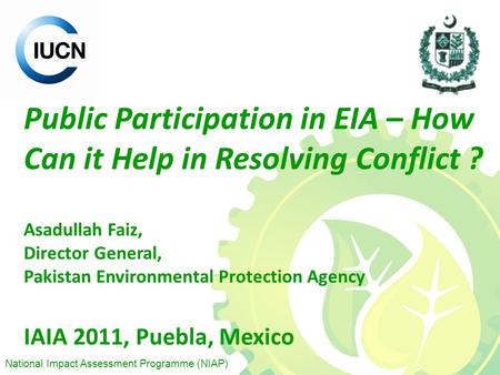 National Impact Assessment Programme (NIAP) Public Participation in EIA – How Can it Help in Resolving Conflict ? Asadullah Faiz, Director General, Pakistan.