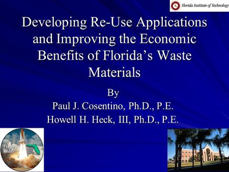 Developing Re-Use Applications and Improving the Economic Benefits of Florida’s Waste Materials By Paul J. Cosentino, Ph.D., P.E. Howell H. Heck, III,