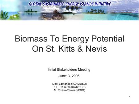 1 Biomass To Energy Potential On St. Kitts & Nevis Mark Lambrides (OAS/DSD) K.H. De Cuba (OAS/DSD) M. Rivera-Ramirez (ESG) Initial Stakeholders Meeting.