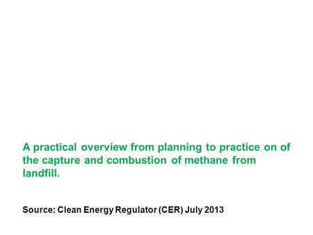 A practical overview from planning to practice on of the capture and combustion of methane from landfill. Source: Clean Energy Regulator (CER) July 2013.