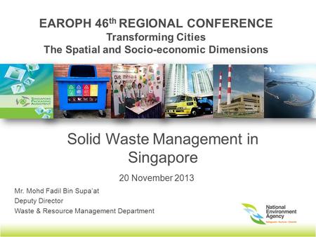 EAROPH 46 th REGIONAL CONFERENCE Transforming Cities The Spatial and Socio-economic Dimensions Solid Waste Management in Singapore Mr. Mohd Fadil Bin Supa’at.