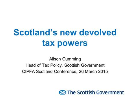 Scotland’s new devolved tax powers Alison Cumming Head of Tax Policy, Scottish Government CIPFA Scotland Conference, 26 March 2015.