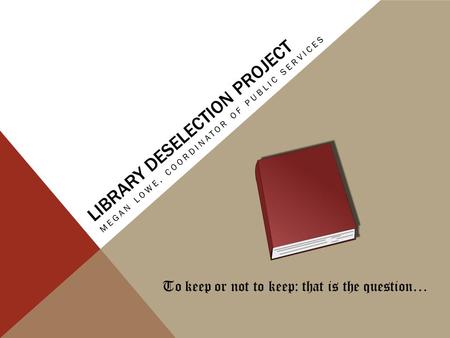LIBRARY DESELECTION PROJECT MEGAN LOWE, COORDINATOR OF PUBLIC SERVICES To keep or not to keep: that is the question…
