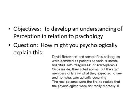 Objectives: To develop an understanding of Perception in relation to psychology Question: How might you psychologically explain this: David Rosenhan and.