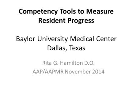 Competency Tools to Measure Resident Progress Baylor University Medical Center Dallas, Texas Rita G. Hamilton D.O. AAP/AAPMR November 2014.