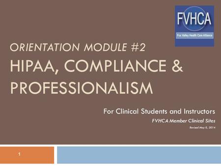 ORIENTATION MODULE #2 HIPAA, COMPLIANCE & PROFESSIONALISM For Clinical Students and Instructors FVHCA Member Clinical Sites Revised May 8, 2014 1.