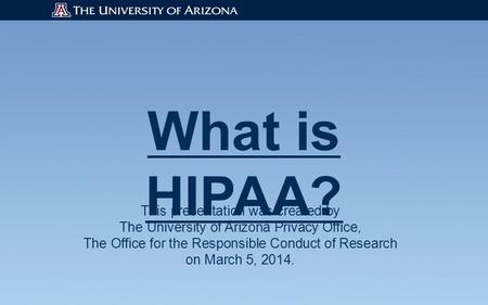 What is HIPAA? This presentation was created by The University of Arizona Privacy Office, The Office for the Responsible Conduct of Research on March 5,