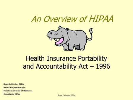 Rosie Callender, RHIA An Overview of HIPAA Health Insurance Portability and Accountability Act – 1996 Rosie Callender, RHIA HIPAA Project Manager Morehouse.