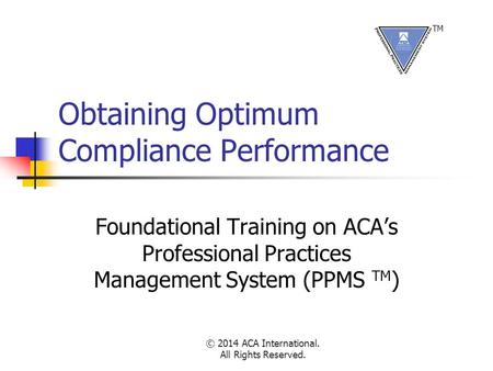 © 2014 ACA International. All Rights Reserved. Obtaining Optimum Compliance Performance Foundational Training on ACA’s Professional Practices Management.