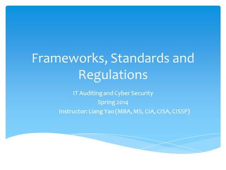 Frameworks, Standards and Regulations IT Auditing and Cyber Security Spring 2014 Instructor: Liang Yao (MBA, MS, CIA, CISA, CISSP)