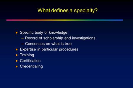 What defines a specialty? Specific body of knowledge –Record of scholarship and investigations –Consensus on what is true Expertise in particular procedures.
