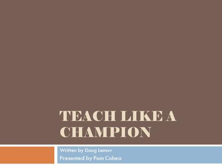 TEACH LIKE A CHAMPION Written by Doug Lemov Presented by Pam Cohea.