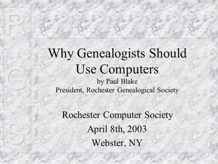 RGS Why Genealogists Should Use Computers by Paul Blake President, Rochester Genealogical Society Rochester Computer Society April 8th, 2003 Webster, NY.