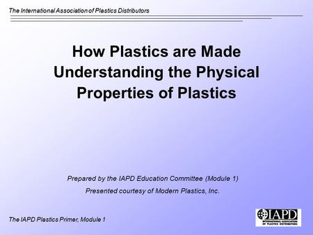 The International Association of Plastics Distributors The IAPD Plastics Primer, Module 1 How Plastics are Made Understanding the Physical Properties of.