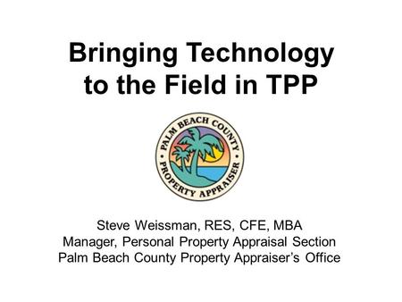 Bringing Technology to the Field in TPP Steve Weissman, RES, CFE, MBA Manager, Personal Property Appraisal Section Palm Beach County Property Appraiser’s.