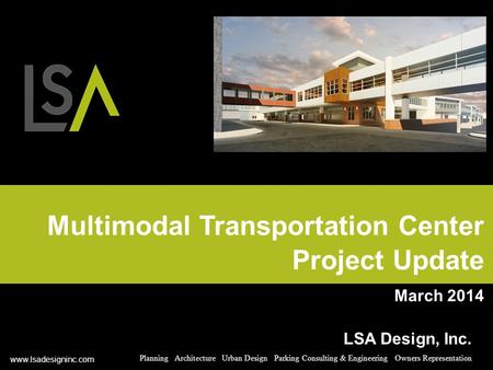Multimodal Transportation Center Project Update March 2014 LSA Design, Inc. Planning Architecture Urban Design Parking Consulting & Engineering Owners.