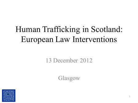 Human Trafficking in Scotland: European Law Interventions 13 December 2012 Glasgow 1.