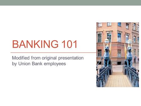 BANKING 101 Modified from original presentation by Union Bank employees.