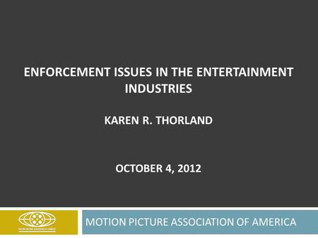 ENFORCEMENT ISSUES IN THE ENTERTAINMENT INDUSTRIES KAREN R. THORLAND OCTOBER 4, 2012 MOTION PICTURE ASSOCIATION OF AMERICA.